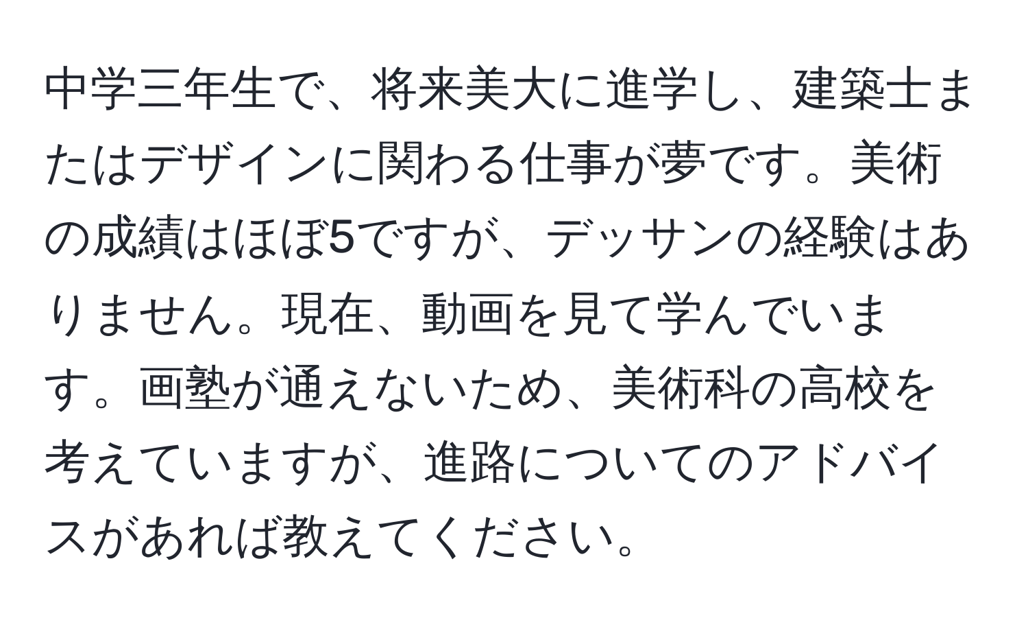 中学三年生で、将来美大に進学し、建築士またはデザインに関わる仕事が夢です。美術の成績はほぼ5ですが、デッサンの経験はありません。現在、動画を見て学んでいます。画塾が通えないため、美術科の高校を考えていますが、進路についてのアドバイスがあれば教えてください。