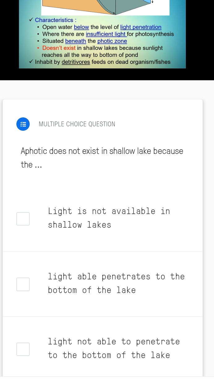 Characteristics :
Open water below the level of light penetration
Where there are insufficient light for photosynthesis
Situated beneath the photic zone
Doesn't exist in shallow lakes because sunlight
reaches all the way to bottom of pond
Inhabit by detritivores feeds on dead organism/fishes
MULTIPLE CHOICE QUESTION
Aphotic does not exist in shallow lake because
the ...
Light is not available in
shallow lakes
light able penetrates to the
bottom of the lake
light not able to penetrate
to the bottom of the lake