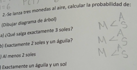 2.-Se lanza tres monedas al aire, calcular la probabilidad de: 
(Dibujar diagrama de árbol) 
a) ¿Qué salga exactamente 3 soles? 
b) Exactamente 2 soles y un águila? 
) Al menos 2 soles 
) Exactamente un águila y un sol