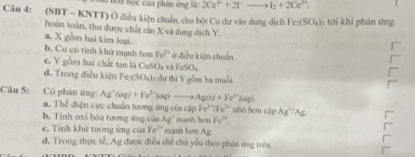 hội học của phân ứng lác 2Ce^(4+)+2I^-to I_2+2Ce^(3+). 
Câu 4: (SBT - KNTT) Ở điều kiện chuẩn, cho bột Cu dư vào dung dịch Fe_2(SO_4)_3 tới khi phản ứng
hoàn toàn, thu được chất rần X và dung dịch Y.
a. X gồm hai kim loại.
b. Cu có tính khử mạnh bơn Fe^(2+) ở điều kiện chuẩn.
c. Y gồm hai chất tan là Cb SO_4 và FeSO_4
d. Trong điều kiện Fe xSO_4) 5 dư thi Y gồm ba muồi.
Câu 5: Có phản ứng: Ag^+(aq)+Fe^(2+)(aq)to Ag(s)+Fe^(3+)(aq).
a. Thể điện cực chuẩn tương ứng của cặp Fe^(3+)/Fe^(2+) nhó hon cập Ag°/Ag
b. Tính oxi hóa tương ứng của Ag^+ manh bo n Fe^(3+).
c. Tỉnh khử tương ứng của Fe^(2+) mạn's hơn Ag.
d, Trong thực tế, Ag được điều chế chủ yếu theo phan ứng trên.