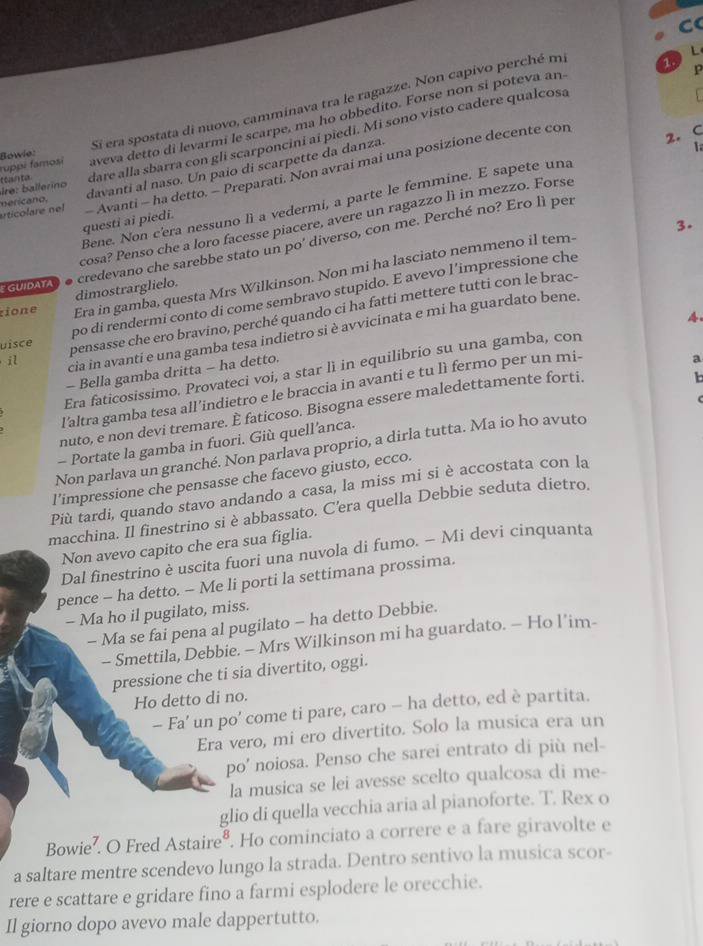 Sí era spostata di nuovo, camminava tra le ragazze. Non capivo perché mi
L
1.
aveva detto di levarmi le scarpe, ma ho obbedito. Forse non si poteva an
p
lre: ballerino t curre tur . dare alla sbarra con gli scarponcini ai piedi. Mi sono visto cadere qualcosa
ruppi famosi Bowie: 1
davanti al naso. Un paio di scarpette da danza.
questi ai piedi. - Avanti - ha detto. - Preparati. Non avrai mai una posizione decente con
Bene. Non c'era nessuno lì a vedermi, a parte le femmine. E sapete una 2. C
articolare nel nericano.
cosa? Penso che a loro facesse piacere, avere un ragazzo lì in mezzo. Forse
3.
tione dimostrarglielo. credevano che sarebbe stato un po' diverso, con me. Perché no? Ero lì per
Era in gamba, questa Mrs Wilkinson. Non mi ha lasciato nemmeno il tem-
EGUIDATA
po di rendermi conto di come sembravo stupido. E avevo l’impressione che
uisce pensasse che ero bravino, perché quando ci ha fatti mettere tutti con le brac-
il cia in avanti e una gamba tesa indietro si è avvicinata e mí ha guardato bene.
Era faticosissimo. Provateci voi, a star lì in equilibrio su una gamba, con 4.
- Bella gamba dritta - ha detto.
l'altra gamba tesa all’indietro e le braccia in avanti e tu lì fermo per un mi-
nuto, e non devi tremare. È faticoso. Bisogna essere maledettamente forti. a
- Portate la gamba in fuori. Giù quell’anca.
Non parlava un granché. Non parlava proprio, a dirla tutta. Ma io ho avuto
l’impressione che pensasse che facevo giusto, ecco.
Più tardi, quando stavo andando a casa, la miss mi si è accostata con la
macchina. Il finestrino si è abbassato. C'era quella Debbie seduta dietro.
Non avevo capito che era sua figlia.
Dal finestrino è uscita fuori una nuvola di fumo. - Mi devi cinquanta
pence - ha detto. - Me li porti la settimana prossima.
- Ma ho il pugilato, miss.
- Ma se fai pena al pugilato - ha detto Debbie.
- Smettila, Debbie. - Mrs Wilkinson mi ha guardato. - Ho l’im-
pressione che ti sia divertito, oggi.
Ho detto di no.
- Fa’ un po' come ti pare, caro - ha detto, ed è partita.
Era vero, mi ero divertito. Solo la musica era un
po' noiosa. Penso che sarei entrato di più nel-
la musica se lei avesse scelto qualcosa di me-
glio di quella vecchia aria al pianoforte. T. Rex o
Bowie². O Fred Astaire®. Ho cominciato a correre e a fare giravolte e
a saltare mentre scendevo lungo la strada. Dentro sentivo la musica scor-
rere e scattare e gridare fino a farmi esplodere le orecchie.
Il giorno dopo avevo male dappertutto.