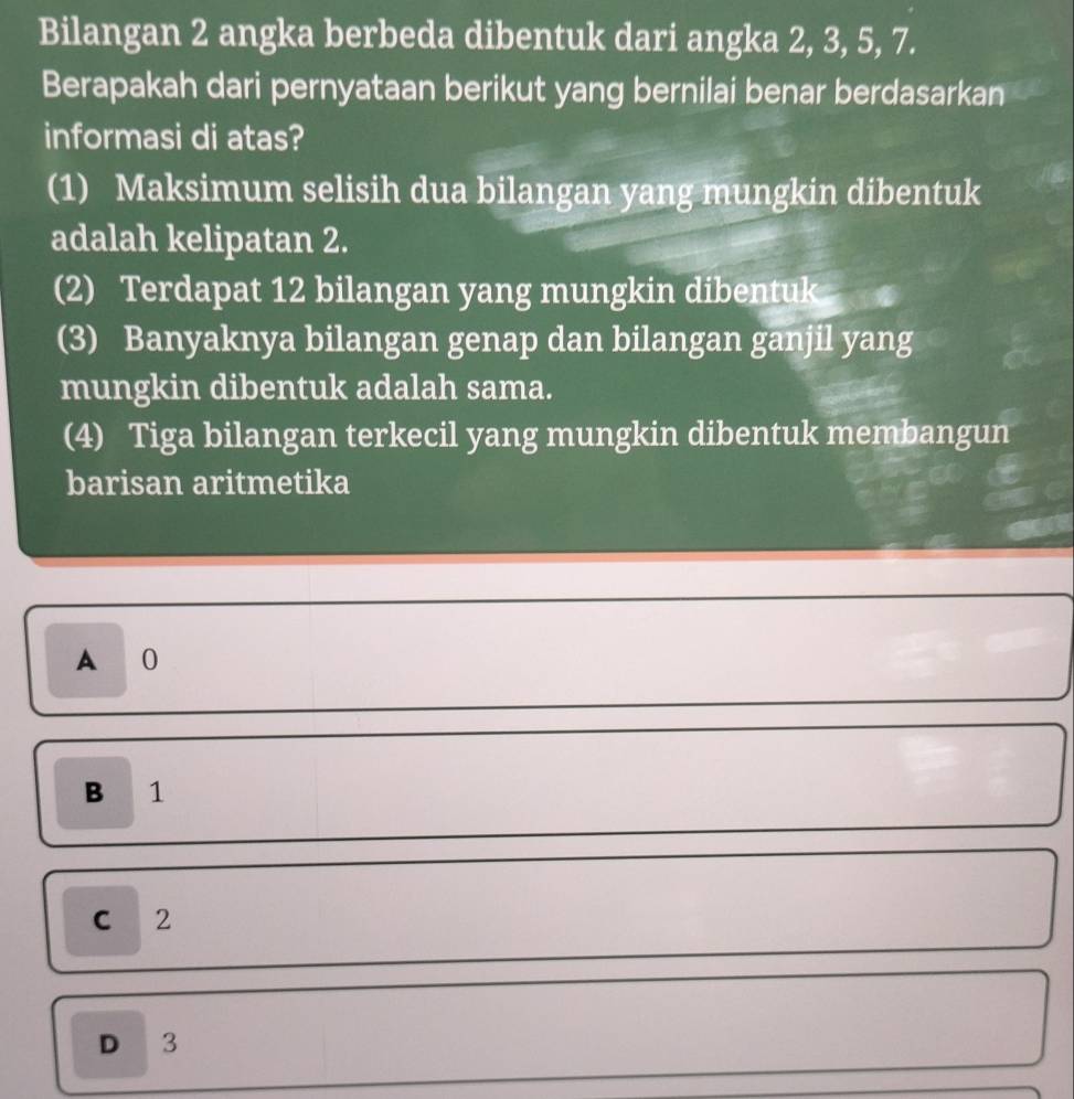 Bilangan 2 angka berbeda dibentuk dari angka 2, 3, 5, 7.
Berapakah dari pernyataan berikut yang bernilai benar berdasarkan
informasi di atas?
(1) Maksimum selisih dua bilangan yang mungkin dibentuk
adalah kelipatan 2.
(2) Terdapat 12 bilangan yang mungkin dibentuk
(3) Banyaknya bilangan genap dan bilangan ganjil yang
mungkin dibentuk adalah sama.
(4) Tiga bilangan terkecil yang mungkin dibentuk membangun
barisan aritmetika
A 0
B 1
C 2
D 3