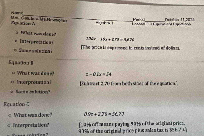 Name_ 
Mrs. Galutera/Ms.Newsome _Algebra 1 _Lesson 2.6 Equivalent Equations October 11,2024 
Period 
Equation A 
What was done? 
Interpretation?
100x-10x+270=5,670
[The price is expressed in cents instead of dollars. 
Same solution? 
Equation B 
What was done? x-0.1x=54
Interpretation? [Subtract 2.70 from both sides of the equation.] 
Same solution? 
Equation C 
What was done? 0.9x+2.70=56.70
Interpretation? [ 10% off means paying 90% of the original price. 
Came rolution? 90% of the original price plus sales tax is $56.70.]