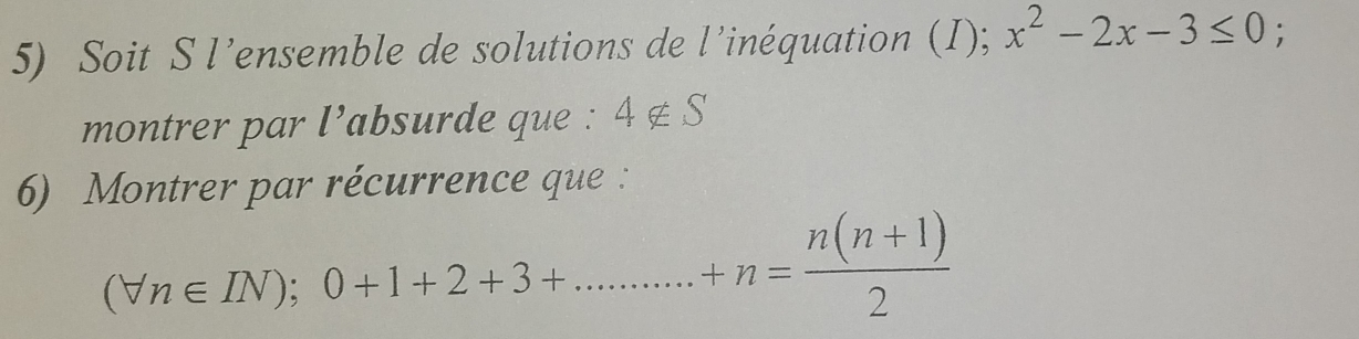 Soit S l’ensemble de solutions de l’inéquation (I); x^2-2x-3≤ 0; 
montrer par l’absurde que : 4 ∉ S
6) Montrer par récurrence que :
(forall n∈ IN); 0+1+2+3+...........+n= (n(n+1))/2 