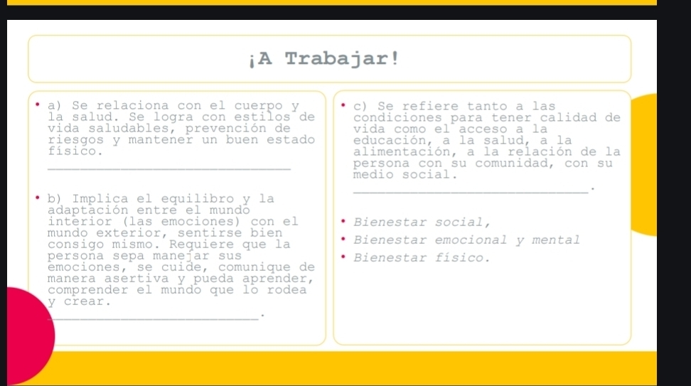 ¡A Trabajar! 
a) Se relaciona con el cuerpo y c) Se refiere tanto a las 
la salud. Se logra con estilos de condiciones para tener calidad de 
vida saludables, prevención de vida como el acceso a la 
riesgos y mantener un buen estado educación, a la salud, a la 
fisico. alimentación, a la relación de la 
_ 
persona con su comunidad, con su 
medio social. 
_. 
b) Implica el equilibro y la 
adaptación entre el mundo 
interior (las emociones) con el Bienestar social, 
mundo exterior. sentirse bien 
consigo mismo. Requiere que la Bienestar emocional y mental 
persona sepa manejar sus Bienestar físico. 
émociones, se cuide, comunique de 
manera asertiva y pueda aprender, 
comprender el mundo que lo rodea 
y crear. 
__ 
.