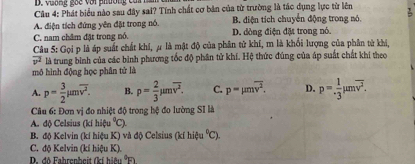 vương goc với phơng cai n 
Câu 4: Phát biểu nào sau đây sai? Tính chất cơ bản của từ trường là tác dụng lực từ lên
A. điện tích đứng yên đặt trong nó. B. điện tích chuyển động trong nó.
C. nam châm đặt trong nó. D. dòng điện đặt trong nó.
Câu 5: Gọi p là áp suất chất khi, μ là mật độ của phân tử khi, m là khối lượng của phân từ khi,
overline v^2 là trung bình của các bình phương tốc độ phân tử khí. Hệ thức đúng của áp suất chất khi theo
mô hình động học phân tử là
A. p= 3/2 mu moverline v^2. B. p= 2/3 mu moverline v^2. C. p=mu moverline v^2. D. p= 1/· 3 mu moverline v^2. 
Câu 6: Đơn vị đo nhiệt độ trong hệ đo lường SI là
A. độ Celsius (kí hifu°C)
B. độ Kelvin (kí hiệu K) và độ Celsius (kí hiệu°C).
C. độ Kelvin (kí hiệu K)..độ Fahrenheit (kí hiệu (1)