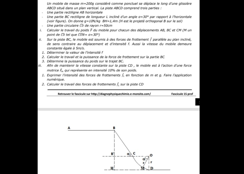 Un mobile de masse m=200g considéré comme ponctuel se déplace le long d'une glissière
ABCD situé dans un plan vertical. La piste ABCD comprend trois parties :
Une partie rectiligne AB horizontale
Une partie BC rectiligne de longueur L incliné d’un angle a=30° par rapport à l'horizontale
(voir figure). On donne g=10N/ kg BH=1,4m (H est le projeté orthogonal B sur le sol)
Une partie circulaire widehat CD de rayon r=50cm
i. Calculer le travail du poids  du mobile pour chacun des déplacements AB, BC et CM (M un
point de CD tel que widehat COM=a=30°)
ii. Sur la piste BC, le mobile est soumis à des forces de frottement À parallèle au plan incliné,
de sens contraire au déplacement et d'intensité f. Aussi la vitesse du mobile demeure
constante égale à 5m/s.
1. Déterminer la valeur de l'intensité f
2. Calculer le travail et la puissance de la force de frottement sur la partie BC
3. Détermine la puissance du poids sur le trajet BC.
iii. Afin de maintenir la vitesse constante sur la piste CD , le mobile est à l'action d'une force
motrice vector F_m qui représente en intensité 10% de son poids.
1. Exprimer l’intensité des forces de frottements vector f_1 en fonction de m et g. Faire l’application
numérique.
2. Calculer le travail des forces de frottements vector f_1 sur la piste CD
Retrouver le fascicule sur http://diagnephysiquechimie.e-monsite.com/ Fascicule 1S prof
A
B
B' a) C 0
α
r  r
H
M D