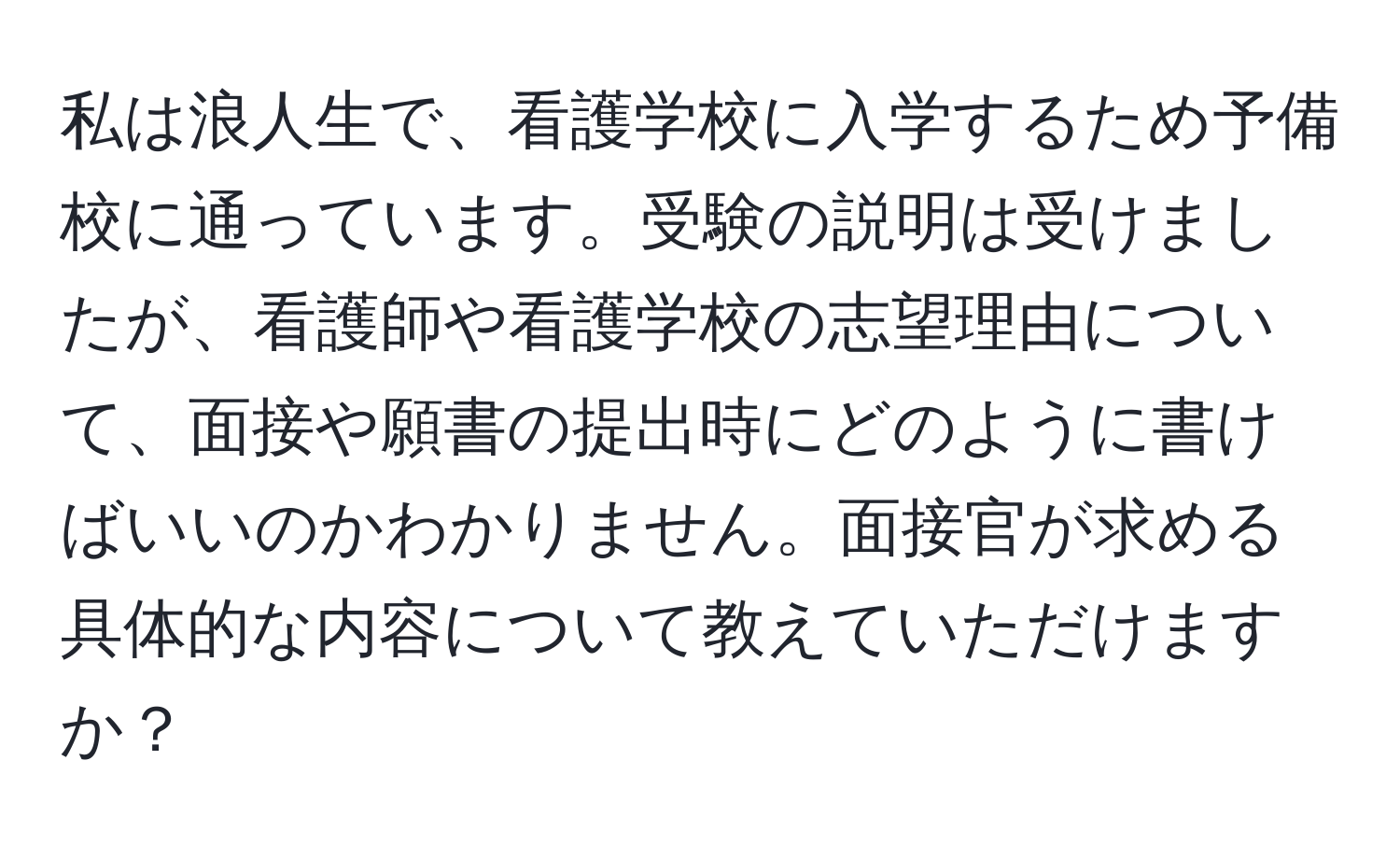 私は浪人生で、看護学校に入学するため予備校に通っています。受験の説明は受けましたが、看護師や看護学校の志望理由について、面接や願書の提出時にどのように書けばいいのかわかりません。面接官が求める具体的な内容について教えていただけますか？