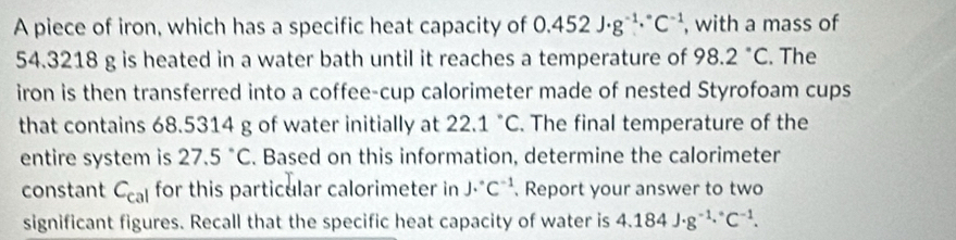 A piece of iron, which has a specific heat capacity of 0.452J· g^(-1)·°C^(-1) , with a mass of
54.3218 g is heated in a water bath until it reaches a temperature of 98.2°C. The 
iron is then transferred into a coffee-cup calorimeter made of nested Styrofoam cups 
that contains 68.5314 g of water initially at 22.1°C. The final temperature of the 
entire system is 27.5°C. Based on this information, determine the calorimeter 
constant C_cal for this particular calorimeter in J·°C^(-1). Report your answer to two 
significant figures. Recall that the specific heat capacity of water is 4.184J· g^(-1.^circ)C^(-1).