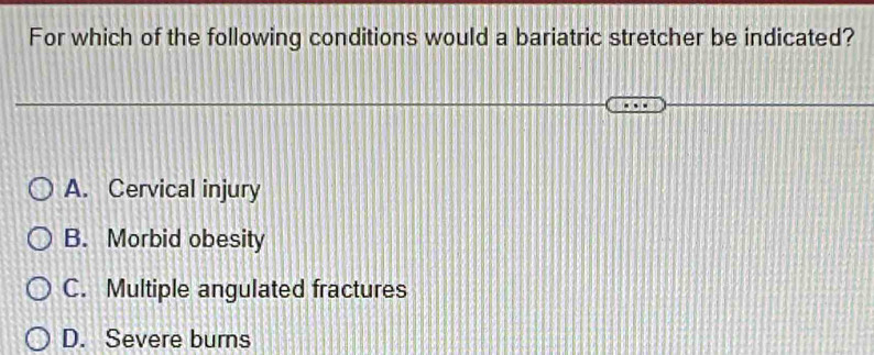 For which of the following conditions would a bariatric stretcher be indicated?
A. Cervical injury
B. Morbid obesity
C. Multiple angulated fractures
D. Severe burns