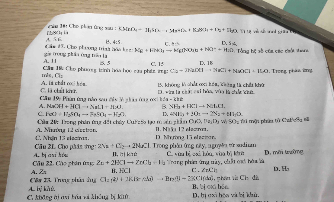 Cho phản ứng sau : KMnO_4+H_2SO_4to MnSO_4+K_2SO_4+O_2+H_2O
H_2SO_4 là . Ti lệ về số mol giữa
A. 5:6.
B. 4:5. D. 5:4.
C. 6:5.
Câu 17. Cho phương trình hóa học: Mg+HNO_3to Mg(NO_3)_2+NOuparrow +H_2O.  Tổng hệ số của các chất tham
gia trong phản ứng trên là
A. 11 B. 5 C. 15 D. 18
Câu 18: Cho phương trình hóa học của phản ứng: Cl_2+2NaOHto NaCl+NaOCl+H_2O
trên, Cl_2. Trong phản ứng
A. là chất oxi hóa. B. không là chất oxi hóa, không là chất khử
C. là chất khử. D. vừa là chất oxi hóa, vừa là chất khử.
Câu 19 : Phản ứng nào sau đây là phản ứng oxi hóa - khử
A. NaOH+HClto NaCl+H_2O. B. NH_3+HClto NH_4Cl.
C. FeO+H_2SO_4to FeSO_4+H_2O. D. 4NH_3+3O_2to 2N_2+6H_2O.
Câu 20: Trong phản ứng đốt cháy CuFeS_2 tạo ra sản phẩm Cu O, Fe_2O_3 và SO_2 thì một phân tử CuFeS_2 sẽ
A. Nhường 12 electron. B. Nhận 12 electron.
C. Nhận 13 electron. D. Nhường 13 electron.
Câu 21. Cho phản ứng: 2Na+Cl_2to 2NaCl 1. Trong phản ứng này, nguyên tử sodium
A. bị oxi hóa B. bị khử C. vừa bị oxi hóa, vừa bị khử D. môi trường
Câu 22. Cho phản ứng: Zn+2HClto ZnCl_2+H_2 Trong phản ứng này, chất oxi hóa là
A. Zn B. HCl C . ZnCl_2 D. H_2
Câu 23. Trong phản ứng Cl_2(k)+2KBr(dd)to Br_2(l)+2KCl(dd) ,phân từ Cl_2 đã
A. bị khử. B. bị oxi hóa.
C. không bị oxi hóa và không bị khử. D. bị oxi hóa và bị khử.