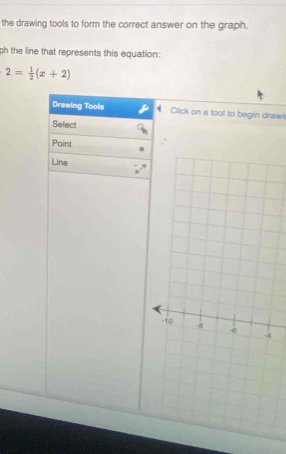 the drawing tools to form the correct answer on the graph. 
ph the line that represents this equation:
2= 1/2 (x+2)
Drawing Tools Click on a tool to begin drawi 
Select 
Point 
Line
4