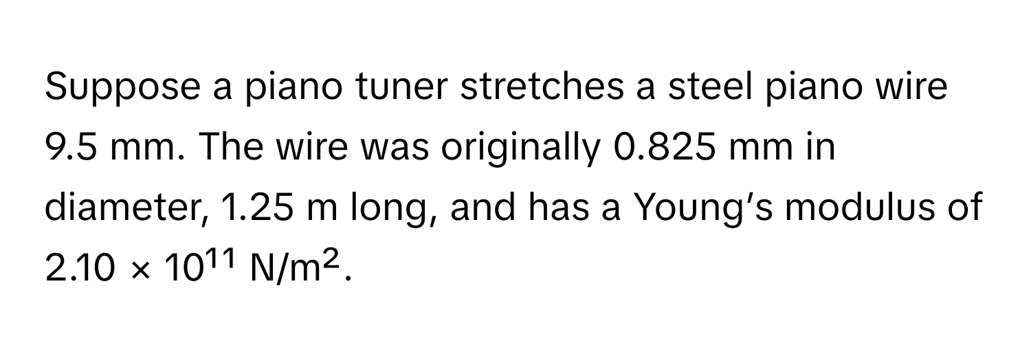 Suppose a piano tuner stretches a steel piano wire 9.5 mm. The wire was originally 0.825 mm in diameter, 1.25 m long, and has a Young’s modulus of 
2.10 × 10¹¹ N/m².