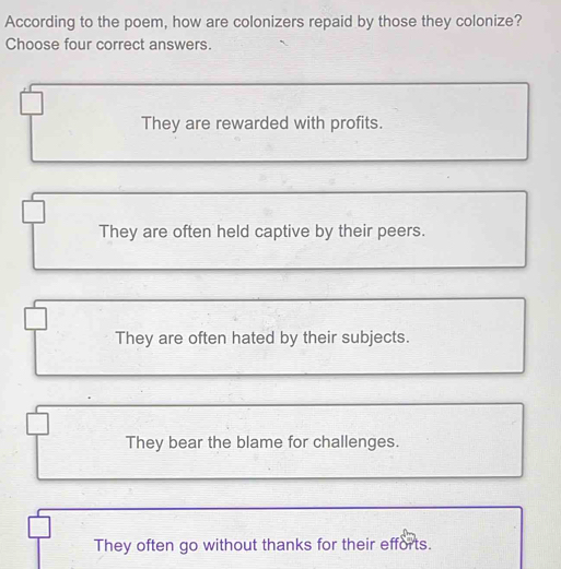 According to the poem, how are colonizers repaid by those they colonize?
Choose four correct answers.
They are rewarded with profits.
They are often held captive by their peers.
They are often hated by their subjects.
They bear the blame for challenges.
They often go without thanks for their efforts.