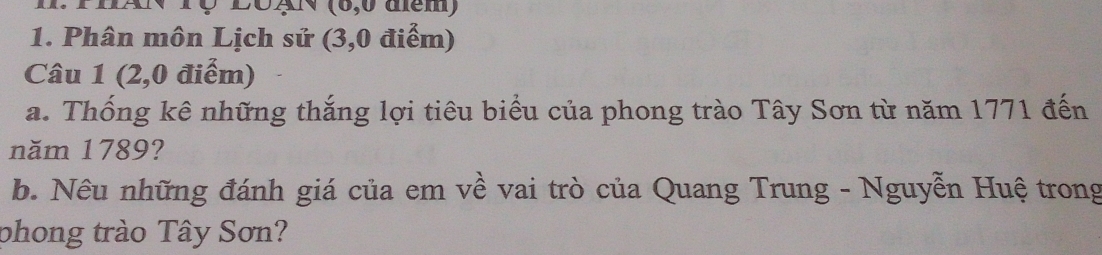 ThAN Tç 2ôgN (6,6 tem) 
1. Phân môn Lịch sử (3,0 điểm) 
Câu 1 (2,0 điểm) 
a. Thống kê những thắng lợi tiêu biểu của phong trào Tây Sơn từ năm 1771 đến 
năm 1789? 
b. Nêu những đánh giá của em về vai trò của Quang Trung - Nguyễn Huệ trong 
phong trào Tây Sơn?