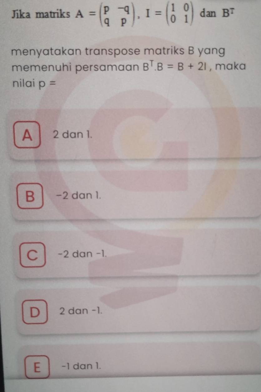 Jika matriks A=beginpmatrix p&-q q&pendpmatrix , I=beginpmatrix 1&0 0&1endpmatrix dan B^T
menyatakan transpose matriks B yang
memenuhi persamaan B^T. B=B+2I , maka
nilai p=
A 2 dan 1.
B -2 dan 1.
C -2 dan -1.
D 2 dan -1.
E −1 dan 1.