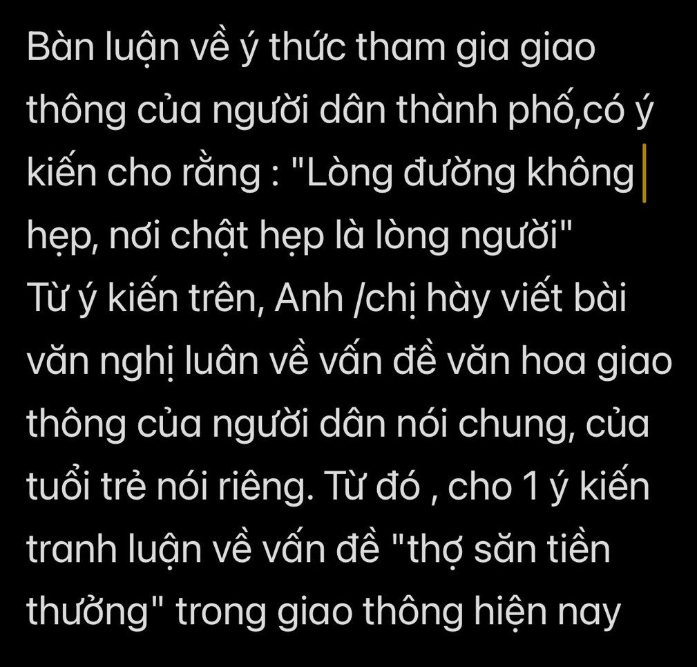 Bàn luận về ý thức tham gia giao 
thông của người dân thành phố,có ý 
kiến cho rằng : "Lòng đường không 
hẹp, nơi chật hẹp là lòng người" 
Từ ý kiến trên, Anh /chị hày viết bài 
văn nghị luân về vấn đề văn hoa giao 
thông của người dân nói chung, của 
tuổi trẻ nói riêng. Từ đó , cho 1 ý kiến 
tranh luận về vấn đề "thợ săn tiền 
thường" trong giao thông hiện nay