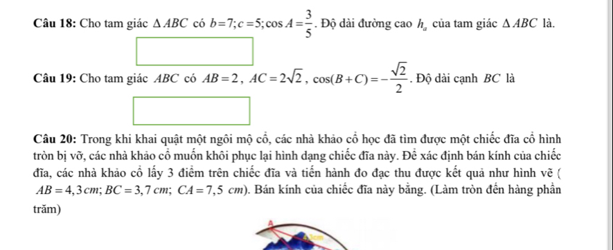 Cho tam giác △ ABC có b=7; c=5; cos A= 3/5 . Độ dài đường cao h_a của tam giác △ ABC là. 
□ 
Câu 19: Cho tam giác ABCcos AB=2, AC=2sqrt(2), cos (B+C)=- sqrt(2)/2 . Độ dài cạnh BC là 
□ 
Câu 20: Trong khi khai quật một ngôi mộ cổ, các nhà khảo cổ học đã tìm được một chiếc đĩa cổ hình 
tròn bị vỡ, các nhà khảo cổ muốn khôi phục lại hình dạng chiếc đĩa này. Để xác định bán kính của chiếc 
đĩa, các nhà khảo cổ lấy 3 điểm trên chiếc đĩa và tiến hành đo đạc thu được kết quả như hình vẽ (
AB=4,3cm; BC=3,7cm; CA=7,5cm) 0. Bán kính của chiếc đĩa này bằng. (Làm tròn đến hàng phần 
trăm) 
A