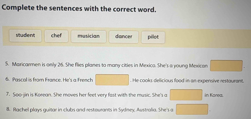 Complete the sentences with the correct word.
student chef musician dancer pilot
5. Maricarmen is only 26. She flies planes to many cities in Mexico. She's a young Mexican □ . 
6. Pascal is from France. He's a French □. He cooks delicious food in an expensive restaurant.
7. Soo-jin is Korean. She moves her feet very fast with the music. She's a □ in Korea.
8. Rachel plays guitar in clubs and restaurants in Sydney, Australia. She's a □ .