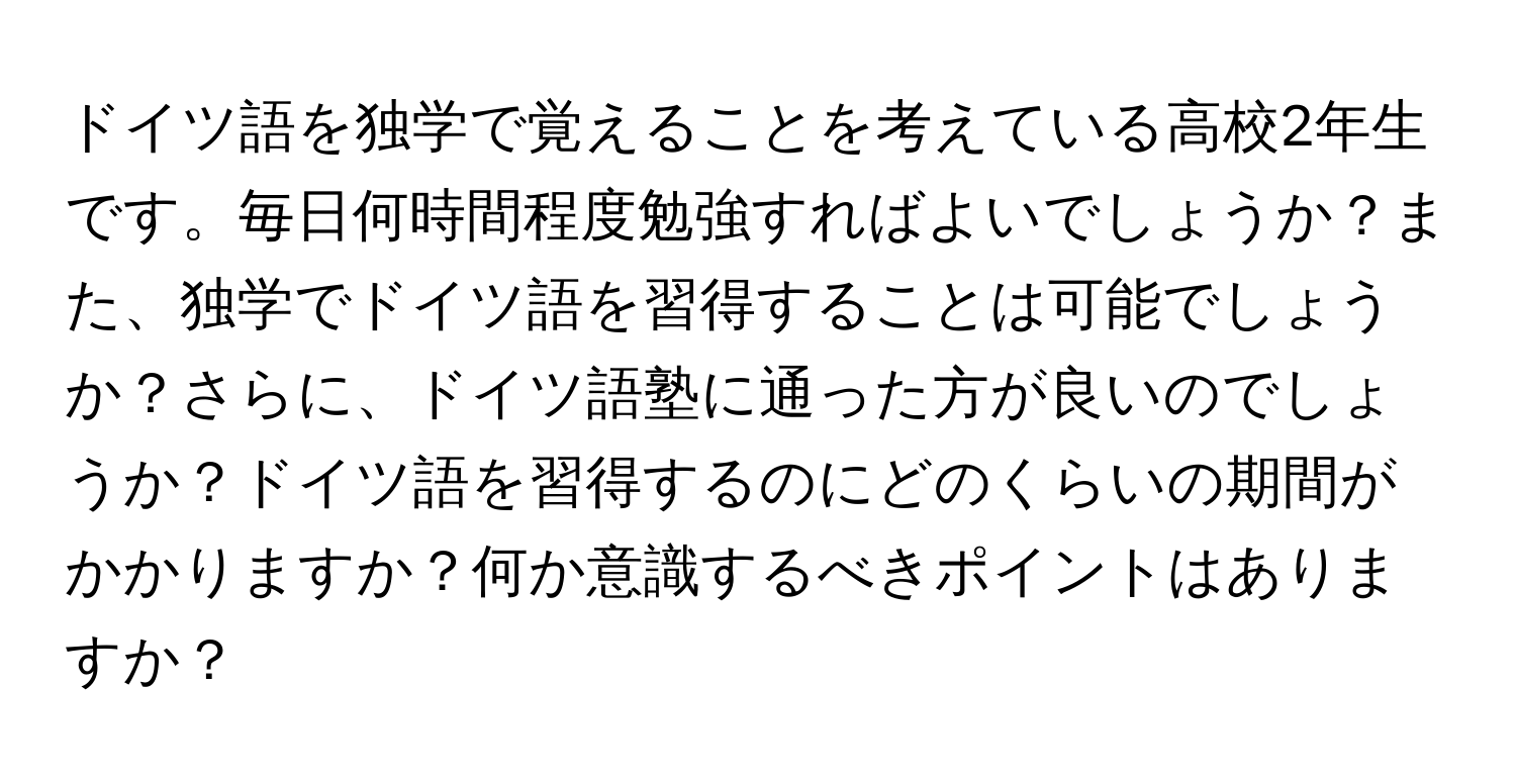 ドイツ語を独学で覚えることを考えている高校2年生です。毎日何時間程度勉強すればよいでしょうか？また、独学でドイツ語を習得することは可能でしょうか？さらに、ドイツ語塾に通った方が良いのでしょうか？ドイツ語を習得するのにどのくらいの期間がかかりますか？何か意識するべきポイントはありますか？