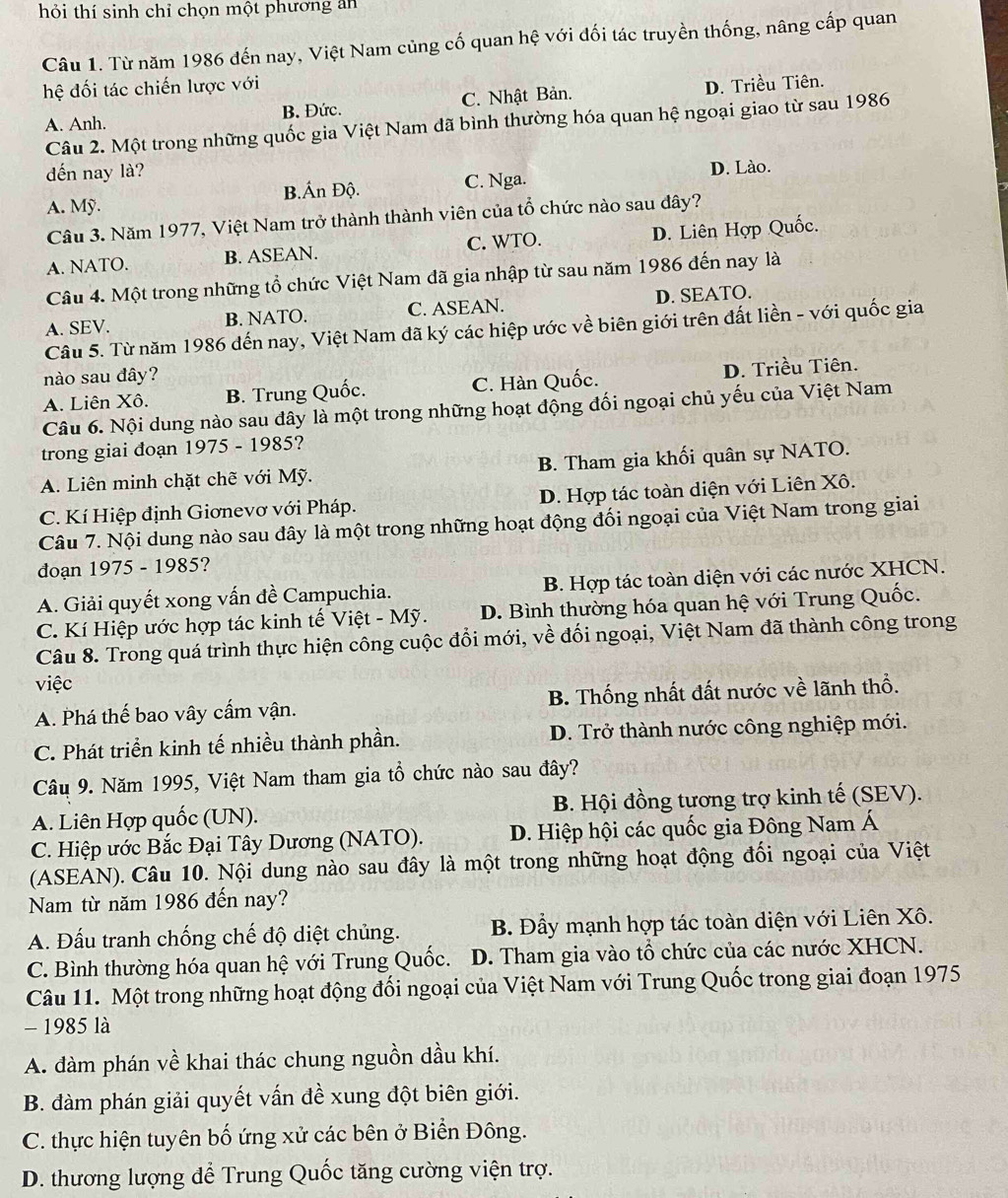 thỏi thí sinh chỉ chọn một phương an
Câu 1. Từ năm 1986 đến nay, Việt Nam củng cố quan hệ với đối tác truyền thống, nâng cấp quan
hệ đối tác chiến lược với D. Triều Tiên.
A. Anh. B. Đức. C. Nhật Bản.
Câu 2. Một trong những quốc gia Việt Nam đã bình thường hóa quan hệ ngoại giao từ sau 1986
đến nay là?
B.Án Độ. C. Nga. D. Lào.
A. Mỹ.
Câu 3. Năm 1977, Việt Nam trở thành thành viên của tổ chức nào sau đây?
A. NATO. B. ASEAN. C. WTO. D. Liên Hợp Quốc.
Câu 4. Một trong những tổ chức Việt Nam đã gia nhập từ sau năm 1986 đến nay là
A. SEV. B. NATO. C. ASEAN. D. SEATO.
Câu 5. Từ năm 1986 đến nay, Việt Nam đã ký các hiệp ước về biên giới trên đất liền - với quốc gia
nào sau đây?
A. Liên Xô. B. Trung Quốc. C. Hàn Quốc. D. Triều Tiên.
Câu 6. Nội dung nào sau đây là một trong những hoạt động đối ngoại chủ yếu của Việt Nam
trong giai đoạn 1975 - 1985?
A. Liên minh chặt chẽ với Mỹ. B. Tham gia khối quân sự NATO.
C. Kí Hiệp định Giơnevơ với Pháp. D. Hợp tác toàn diện với Liên Xô.
Câu 7. Nội dung nào sau đây là một trong những hoạt động đối ngoại của Việt Nam trong giai
đoạn 1975 - 1985?
A. Giải quyết xong vấn đề Campuchia. B. Hợp tác toàn diện với các nước XHCN.
C. Kí Hiệp ước hợp tác kinh tế Việt - Mỹ. D. Bình thường hóa quan hệ với Trung Quốc.
Câu 8. Trong quá trình thực hiện công cuộc đổi mới, về đối ngoại, Việt Nam đã thành công trong
việc
A. Phá thế bao vây cấm vận. B. Thống nhất đất nước về lãnh thổ.
C. Phát triển kinh tế nhiều thành phần. D. Trở thành nước công nghiệp mới.
Câu 9. Năm 1995, Việt Nam tham gia tổ chức nào sau đây?
A. Liên Hợp quốc (UN). B. Hội đồng tương trợ kinh tế (SEV).
C. Hiệp ước Bắc Đại Tây Dương (NATO). D. Hiệp hội các quốc gia Đông Nam Á
(ASEAN). Câu 10. Nội dung nào sau đây là một trong những hoạt động đối ngoại của Việt
Nam từ năm 1986 đến nay?
A. Đấu tranh chống chế độ diệt chủng.  B. Đầy mạnh hợp tác toàn diện với Liên Xô.
C. Bình thường hóa quan hệ với Trung Quốc. D. Tham gia vào tổ chức của các nước XHCN.
Câu 11. Một trong những hoạt động đối ngoại của Việt Nam với Trung Quốc trong giai đoạn 1975
- 1985 là
A. đàm phán về khai thác chung nguồn dầu khí.
B. đàm phán giải quyết vấn đề xung đột biên giới.
C. thực hiện tuyên bố ứng xử các bên ở Biển Đông.
D. thương lượng để Trung Quốc tăng cường viện trợ.