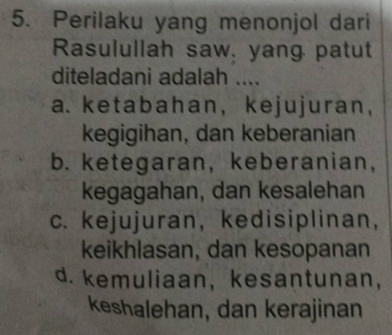 Perilaku yang menonjol dari
Rasulullah saw, yang patut
diteladani adalah ....
a. ketabahan，kejujuran,
kegigihan, dan keberanian
b. ketegaran, keberanian,
kegagahan, dan kesalehan
c. kejujuran, kedisiplinan,
keikhlasan, dan kesopanan
d. kemuliaan, kesantunan,
keshalehan, dan kerajinan