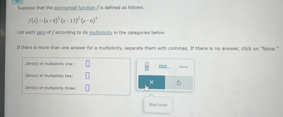 Suppose that the polynomial function fis defined as follows.
f(x)=(x+8)^2(x-13)^2(x-6)^3
List each zero of faccording to its multiplicity in the categories below.
If there is more than one answer for a multiplicity, separate them with commas. If there is no answer, click on "None."
 □ /□  
□,□,… None
×
Start over