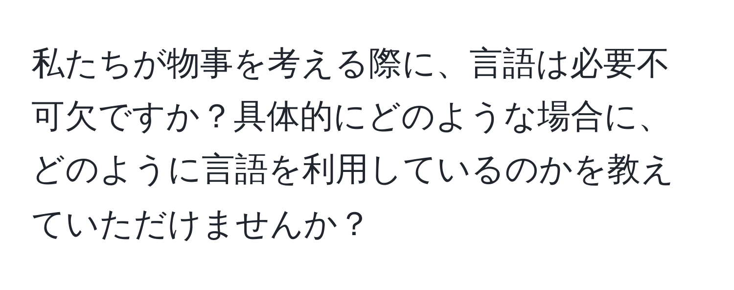 私たちが物事を考える際に、言語は必要不可欠ですか？具体的にどのような場合に、どのように言語を利用しているのかを教えていただけませんか？