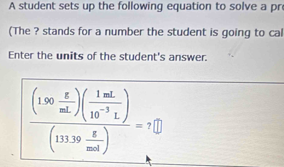 A student sets up the following equation to solve a pr 
(The ? stands for a number the student is going to cal 
Enter the units of the student's answer.
frac (130 g/mL )( 1mL/10^(-3)L )(133.39 g/mol )=?□