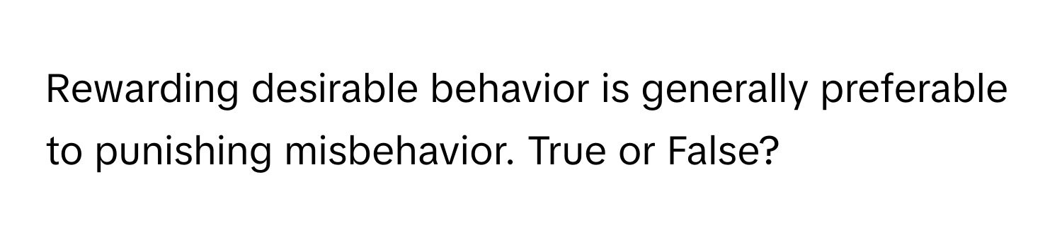 Rewarding desirable behavior is generally preferable to punishing misbehavior. True or False?