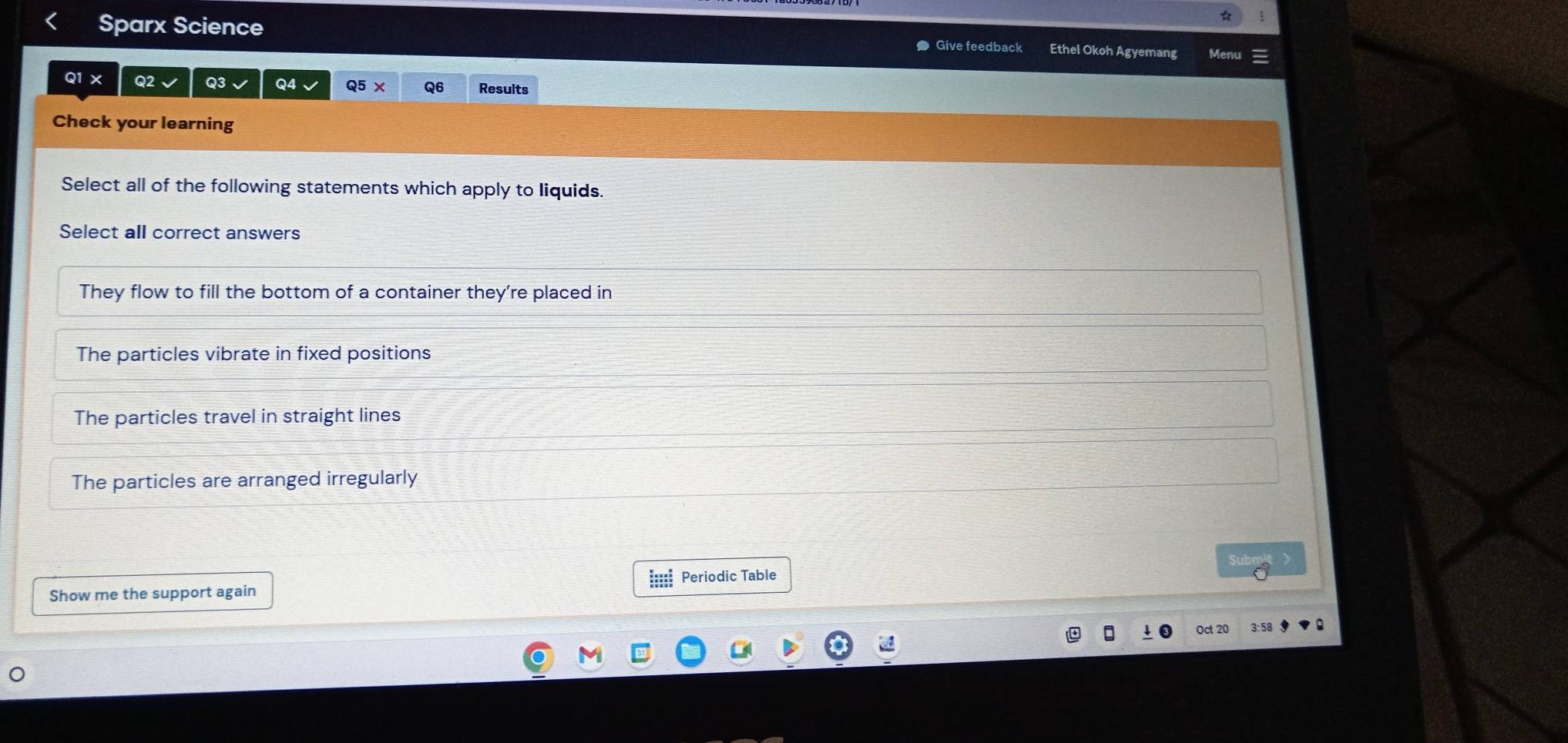☆
Sparx Science Give feedback Ethel Okoh Agyemang Men
Q1 X Q2 Q3 Q4 Q5 × Q6 Results
Check your learning
Select all of the following statements which apply to liquids.
Select all correct answers
They flow to fill the bottom of a container they're placed in
The particles vibrate in fixed positions
The particles travel in straight lines
The particles are arranged irregularly
Subm
Show me the support again === Periodic Table
Oct 20