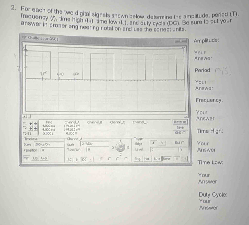 For each of the two digital signals shown below, determine the amplitude, period (T),
frequency (1), time high (tí), time low (tí), and duty cycle (DC). Be sure to put your
answer in proper engineering notation and use the correct units.
mplitude:
our
nswer
eriod:
our
nswer
requency:
our
Time Channel_A Channel_B Channel_C Channel_D Reverse Answer
T1    → 4.000 ms 149.012mV
T2 ~
4.000 ms 149.012 mV Save
T2· T1 0.000 s 0.000 v GNDC Time High:
Timebase Channel_A Trigger
A
Scale  200 us/Div Scale 2V/0 v Edge f Ext( Your
X position 0 Y position To D B Level 0 Answer
C
beginarrayr encloselongdiv Y/Tendarray AB| A+B AC 0 beginarrayr encloselongdiv DCendarray Sing. Nor. Auto None
Time Low:
Your
Answer
Duty Cycle:
Your
Answer