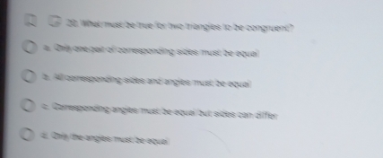 What must be true for two triangles to be congruent?
a. Only one pair of corresponding sides must be equal
a. All corresponding sides and angles must be equal
c. Carresponding angles must be equai out sides can differ
d. Only the angles must be aqua