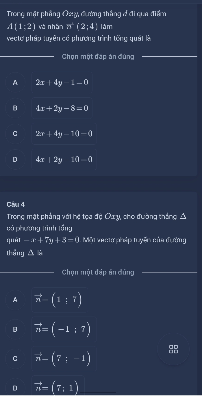 Trong mặt phẳng Oxy, đường thẳng & đi qua điểm
A(1;2) và nhận vector n(2;4) làm
vectơ pháp tuyến có phương trình tổng quát là
Chọn một đáp án đúng_
A 2x+4y-1=0
B 4x+2y-8=0
C 2x+4y-10=0
D 4x+2y-10=0
Câu 4
Trong mặt phẳng với hệ tọa độ Oxy, cho đường thẳng .
có phương trình tổng
quát -x+7y+3=0. Một vectơ pháp tuyến của đường
thẳng △ la
_
Chọn một đáp án đúng
A vector n=(1;7)
B vector n=(-1;7)
C vector n=(7;-1)
D vector n=(7;1) _