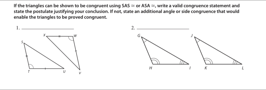 If the triangles can be shown to be congruent using SAS≌ or ASA≌ , write a valid congruence statement and 
state the postulate justifying your conclusion. If not, state an additional angle or side congruence that would 
enable the triangles to be proved congruent. 
1._ 
2._