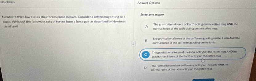 tructions Answer Options
Newton's third law states that forces come in pairs. Consider a coffee mug sitting on a Select one answer
table. Which of the following sets of forces form a force pair as described by Newton's
The gravitational force of Earth acting on the coffee mug AND the
third law? A normal force of the table acting on the coffee mug
B The gravitational force of the coffee mug acting on the Earth AND the
H normal force of the coffee mug acting on the table.
The gravitational force of the table acting on the coffee mug AND the
gravitational force of the Earth acting on the coffee mug
The normal force of the coffee mug acting on the table AND the
normal force of the table acting on the coffee mug.