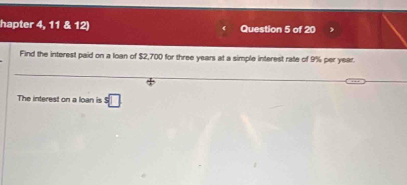 hapter 4, 11 & 12) Question 5 of 20 
Find the interest paid on a loan of $2,700 for three years at a simple interest rate of 9% per year. 
The interest on a loan is s□.