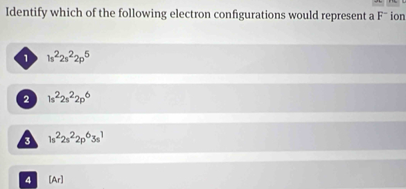 Identify which of the following electron configurations would represent a Fˉ ion
1 1s^22s^22p^5
2 1s^22s^22p^6
3 1s^22s^22p^63s^1
4 [Ar]