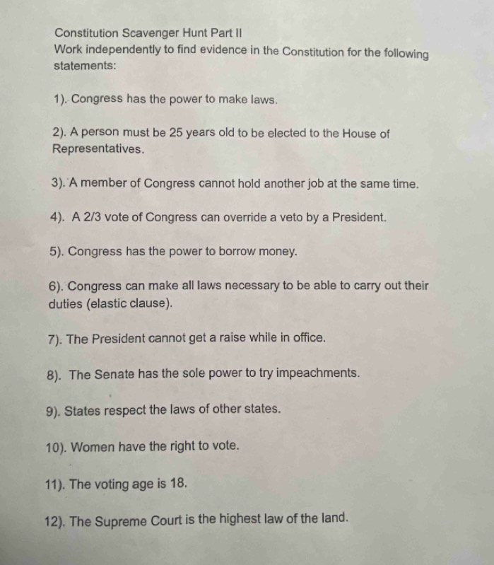 Constitution Scavenger Hunt Part II 
Work independently to find evidence in the Constitution for the following 
statements: 
1). Congress has the power to make laws. 
2). A person must be 25 years old to be elected to the House of 
Representatives. 
3). A member of Congress cannot hold another job at the same time. 
4). A 2/3 vote of Congress can override a veto by a President. 
5). Congress has the power to borrow money. 
6). Congress can make all laws necessary to be able to carry out their 
duties (elastic clause). 
7). The President cannot get a raise while in office. 
8). The Senate has the sole power to try impeachments. 
9). States respect the laws of other states. 
10). Women have the right to vote. 
11). The voting age is 18. 
12). The Supreme Court is the highest law of the land.