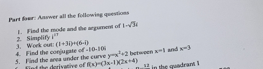 Part four: Answer all the following questions 
1. Find the mode and the argument of 1-sqrt(3)i
2. Simplify i^(17)
3. Work out: (1+3i)+(6-i)
4. Find the conjugate of -10-10i
5. Find the area under the curve y=x^2+2 between x=1 and x=3
Find the derivative of f(x)=(3x-1)(2x+4) 12 in the quadrant I