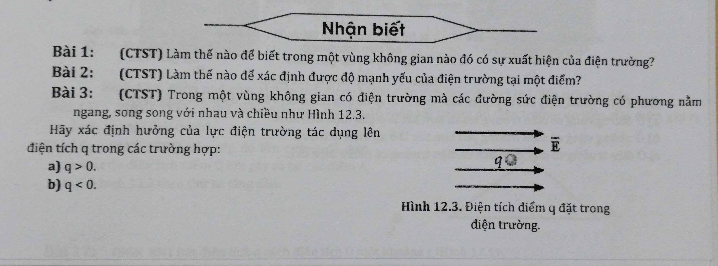 Nhận biết 
Bài 1: (CTST) Làm thế nào để biết trong một vùng không gian nào đó có sự xuất hiện của điện trường? 
Bài 2: (CTST) Làm thế nào để xác định được độ mạnh yếu của điện trường tại một điểm? 
Bài 3: (CTST) Trong một vùng không gian có điện trường mà các đường sức điện trường có phương nằm 
ngang, song song với nhau và chiều như Hình 12.3. 
Hãy xác định hưởng của lực điện trường tác dụng lên 
điện tích q trong các trường hợp:
overline E
a) q>0. 
b) q<0</tex>. 
Hình 12.3. Điện tích điểm q đặt trong 
điện trường.