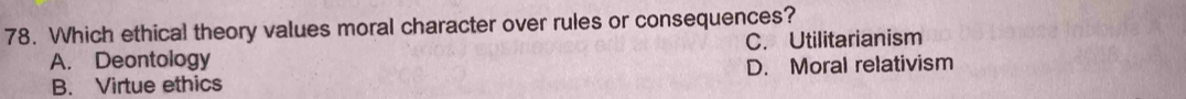 Which ethical theory values moral character over rules or consequences?
A. Deontology C. Utilitarianism
B. Virtue ethics D. Moral relativism