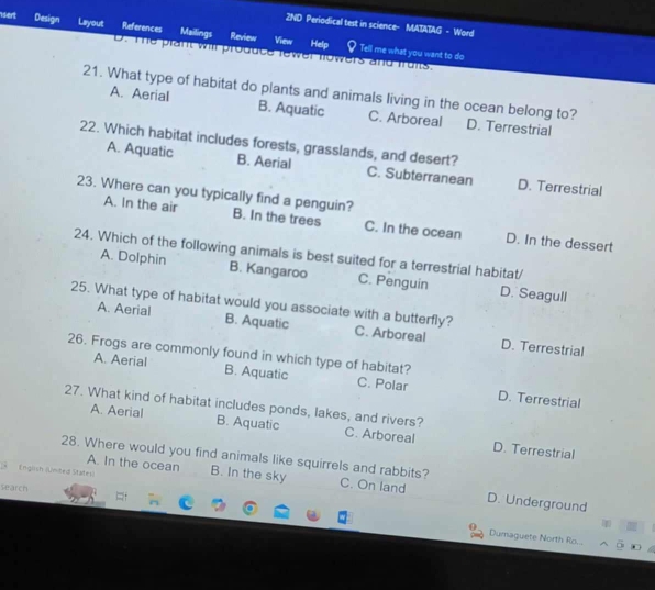 2ND Periodical test in science- MATATAG - Word
sert Design Liayout References Mailings Review View
Help
Tell me what you want to do
t he plant will produce rewer nowers and frons
21. What type of habitat do plants and animals living in the ocean belong to? D. Terrestrial
A. Aerial B. Aquatic C. Arboreal
22. Which habitat includes forests, grasslands, and desert?
A. Aquatic B. Aerial C. Subterranean D. Terrestrial
A. In the air
23. Where can you typically find a penguin? B. In the trees C. In the ocean D. In the dessert
24. Which of the following animals is best suited for a terrestrial habitat/
A. Dolphin B. Kangaroo C. Penguin D. Seagull
A. Aerial B. Aquatic
25. What type of habitat would you associate with a butterfly? C. Arboreal D. Terrestrial
26. Frogs are commonly found in which type of habitat?
A. Aerial B. Aquatic C. Polar D. Terrestrial
27. What kind of habitat includes ponds, lakes, and rivers?
A. Aerial B. Aquatic C. Arboreal D. Terrestrial
A. In the ocean B. In the sky
28. Where would you find animals like squirrels and rabbits? C. On land D. Underground
* Englich (United States
search
Dumaguete North Ro...