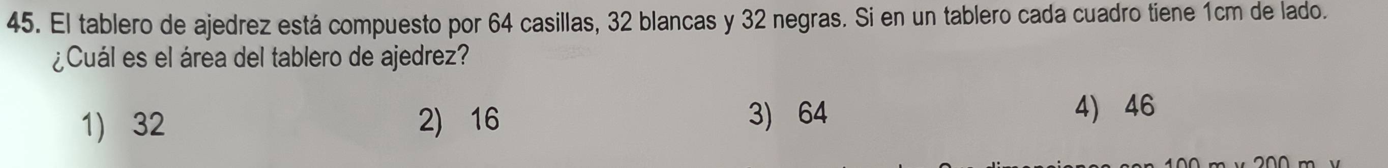 El tablero de ajedrez está compuesto por 64 casillas, 32 blancas y 32 negras. Si en un tablero cada cuadro tiene 1cm de lado.
¿Cuál es el área del tablero de ajedrez?
1) 32 2) 16 3) 64
4) 46