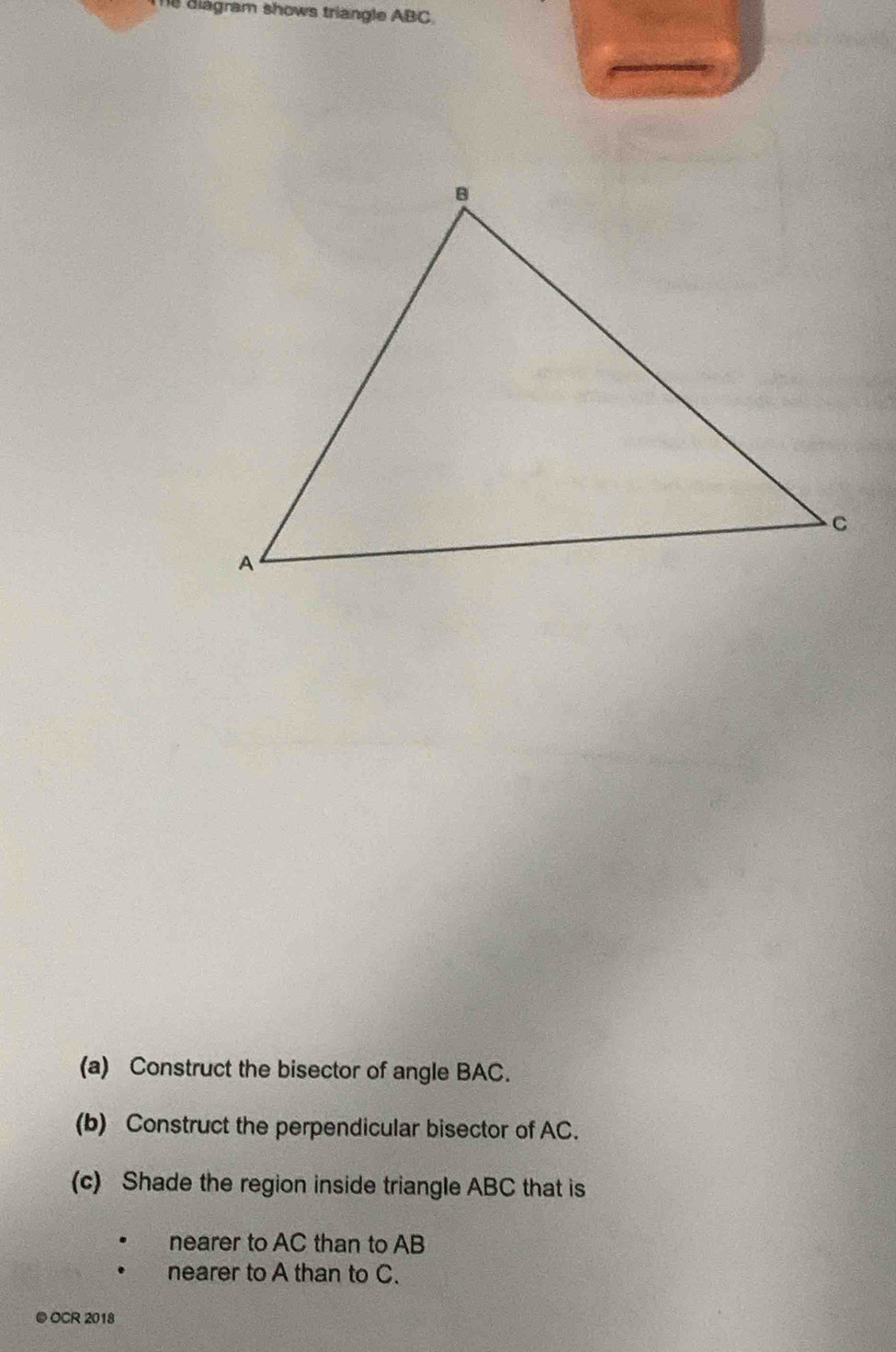 diagram shows triangle ABC. 
(a) Construct the bisector of angle BAC. 
(b) Construct the perpendicular bisector of AC. 
(c) Shade the region inside triangle ABC that is 
nearer to AC than to AB
nearer to A than to C. 
● OCR 2018