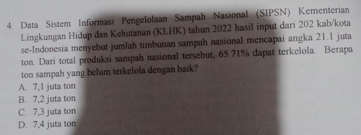 Data Sistem Informasi Pengelolaan Sampah Nasional (SIPSN) Kementerian
Lingkungan Hidup dan Kehutanan (KLHK) tahun 2022 hasil input dari 202 kab/kota
se-Indonesia menyebut jumlah timbunan sampah nasional mencapai angka 21.1 juta
ton. Dari total produksi sampah nasional tersebut, 65.71% dapat terkelola. Berapa
ton sampah yang belum terkelola dengan baik?
A. 7,1 juta ton
B. 7,2 juta ton
C. 7,3 juta ton
D. 7,4 juta ton