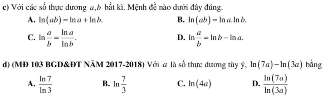 Với các số thực dương a, b bất kì. Mệnh đề nào dưới đây đúng.
A. ln (ab)=ln a+ln b. B. ln (ab)=ln a.ln b.
C. ln  a/b = ln a/ln b . ln  a/b =ln b-ln a. 
D.
d) (MĐ 103 BGD&ĐT NÄM 2017-2018) Với a là số thực dương tùy ý, ln (7a)-ln (3a) bằng
A.  ln 7/ln 3  ln  7/3   ln (7a)/ln (3a) 
B.
C. ln (4a) D.