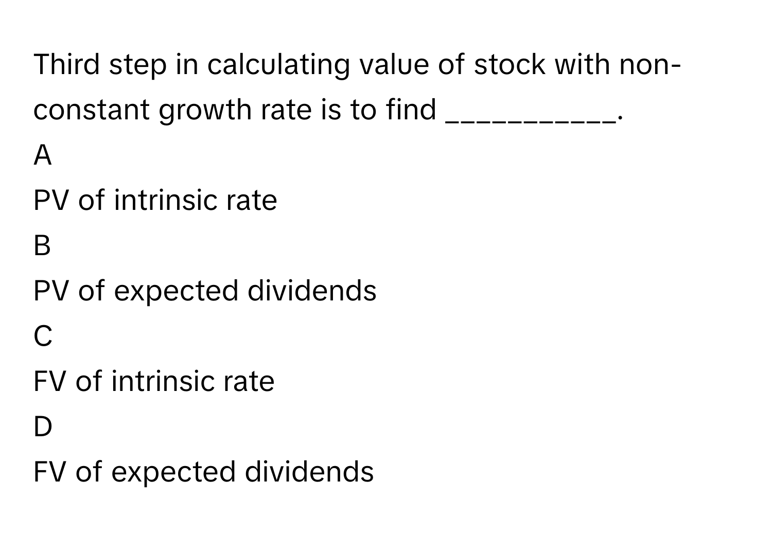 Third step in calculating value of stock with non-constant growth rate is to find ___________. 

A  
PV of intrinsic rate 


B  
PV of expected dividends 


C  
FV of intrinsic rate 


D  
FV of expected dividends