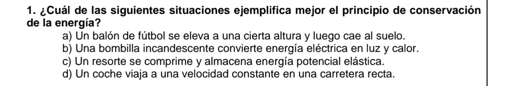 ¿Cuál de las siguientes situaciones ejemplifica mejor el principio de conservación
de la energía?
a) Un balón de fútbol se eleva a una cierta altura y luego cae al suelo.
b) Una bombilla incandescente convierte energía eléctrica en luz y calor.
c) Un resorte se comprime y almacena energía potencial elástica.
d) Un coche viaja a una velocidad constante en una carretera recta.