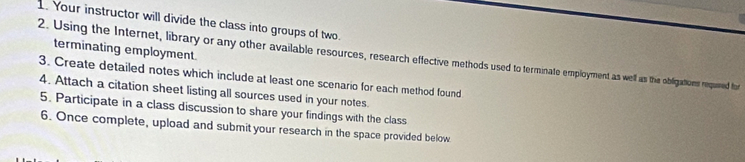 Your instructor will divide the class into groups of two. 
terminating employment. 
2. Using the Internet, library or any other available resources, research effective methods used to terminate employment as well as the obligations requied for 
3. Create detailed notes which include at least one scenario for each method found 
4. Attach a citation sheet listing all sources used in your notes. 
5. Participate in a class discussion to share your findings with the class 
6. Once complete, upload and submit your research in the space provided below